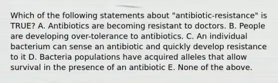 Which of the following statements about "antibiotic-resistance" is TRUE? A. Antibiotics are becoming resistant to doctors. B. People are developing over-tolerance to antibiotics. C. An individual bacterium can sense an antibiotic and quickly develop resistance to it D. Bacteria populations have acquired alleles that allow survival in the presence of an antibiotic E. None of the above.