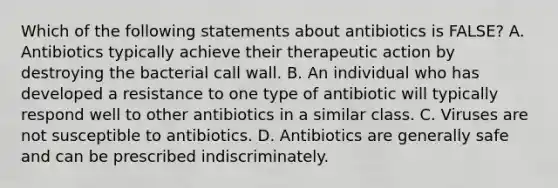 Which of the following statements about antibiotics is​ FALSE? A. Antibiotics typically achieve their therapeutic action by destroying the bacterial call wall. B. An individual who has developed a resistance to one type of antibiotic will typically respond well to other antibiotics in a similar class. C. Viruses are not susceptible to antibiotics. D. Antibiotics are generally safe and can be prescribed indiscriminately.