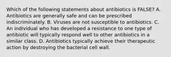 Which of the following statements about antibiotics is​ FALSE? A. Antibiotics are generally safe and can be prescribed indiscriminately. B. Viruses are not susceptible to antibiotics. C. An individual who has developed a resistance to one type of antibiotic will typically respond well to other antibiotics in a similar class. D. Antibiotics typically achieve their therapeutic action by destroying the bacterial cell wall.