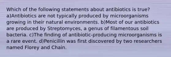 Which of the following statements about antibiotics is true? a)Antibiotics are not typically produced by microorganisms growing in their natural environments. b)Most of our antibiotics are produced by Streptomyces, a genus of filamentous soil bacteria. c)The finding of antibiotic-producing microorganisms is a rare event. d)Penicillin was first discovered by two researchers named Florey and Chain.