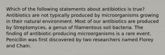 Which of the following statements about antibiotics is true? Antibiotics are not typically produced by microorganisms growing in their natural environment. Most of our antibiotics are produced by Streptomyces, a genus of filamentous soil bacteria. The finding of antibiotic-producing microorganisms is a rare event. Penicillin was first discovered by two researchers named Florey and Chain.