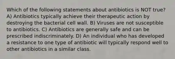 Which of the following statements about antibiotics is NOT true? A) Antibiotics typically achieve their therapeutic action by destroying the bacterial cell wall. B) Viruses are not susceptible to antibiotics. C) Antibiotics are generally safe and can be prescribed indiscriminately. D) An individual who has developed a resistance to one type of antibiotic will typically respond well to other antibiotics in a similar class.