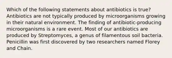 Which of the following statements about antibiotics is true? Antibiotics are not typically produced by microorganisms growing in their natural environment. The finding of antibiotic-producing microorganisms is a rare event. Most of our antibiotics are produced by Streptomyces, a genus of filamentous soil bacteria. Penicillin was first discovered by two researchers named Florey and Chain.