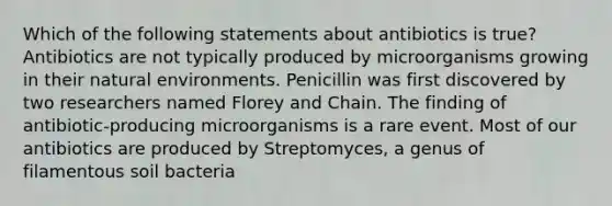 Which of the following statements about antibiotics is true? Antibiotics are not typically produced by microorganisms growing in their natural environments. Penicillin was first discovered by two researchers named Florey and Chain. The finding of antibiotic-producing microorganisms is a rare event. Most of our antibiotics are produced by Streptomyces, a genus of filamentous soil bacteria