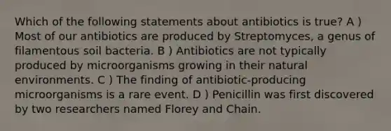 Which of the following statements about antibiotics is true? A ) Most of our antibiotics are produced by Streptomyces, a genus of filamentous soil bacteria. B ) Antibiotics are not typically produced by microorganisms growing in their natural environments. C ) The finding of antibiotic-producing microorganisms is a rare event. D ) Penicillin was first discovered by two researchers named Florey and Chain.