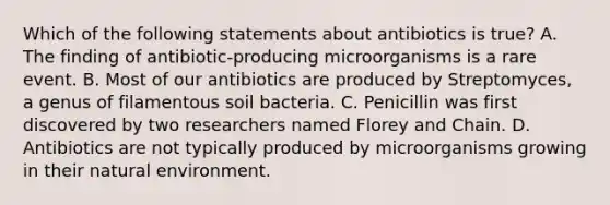 Which of the following statements about antibiotics is true? A. The finding of antibiotic-producing microorganisms is a rare event. B. Most of our antibiotics are produced by Streptomyces, a genus of filamentous soil bacteria. C. Penicillin was first discovered by two researchers named Florey and Chain. D. Antibiotics are not typically produced by microorganisms growing in their natural environment.