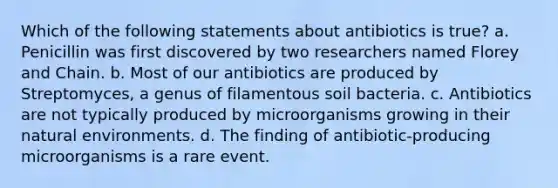 Which of the following statements about antibiotics is true? a. Penicillin was first discovered by two researchers named Florey and Chain. b. Most of our antibiotics are produced by Streptomyces, a genus of filamentous soil bacteria. c. Antibiotics are not typically produced by microorganisms growing in their natural environments. d. The finding of antibiotic-producing microorganisms is a rare event.