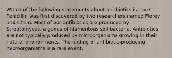 Which of the following statements about antibiotics is true? Penicillin was first discovered by two researchers named Florey and Chain. Most of our antibiotics are produced by Streptomyces, a genus of filamentous soil bacteria. Antibiotics are not typically produced by microorganisms growing in their natural environments. The finding of antibiotic-producing microorganisms is a rare event.