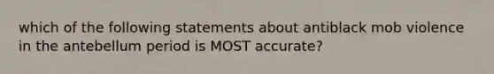 which of the following statements about antiblack mob violence in the antebellum period is MOST accurate?