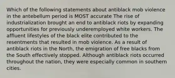 Which of the following statements about antiblack mob violence in the antebellum period is MOST accurate The rise of industrialization brought an end to antiblack riots by expanding opportunities for previously underemployed white workers. The affluent lifestyles of the black elite contributed to the resentments that resulted in mob violence. As a result of antiblack riots in the North, the emigration of free blacks from the South effectively stopped. Although antiblack riots occurred throughout the nation, they were especially common in southern cities.