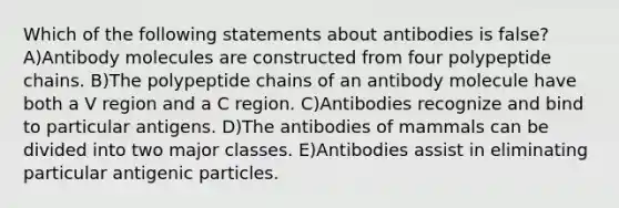 Which of the following statements about antibodies is false? A)Antibody molecules are constructed from four polypeptide chains. B)The polypeptide chains of an antibody molecule have both a V region and a C region. C)Antibodies recognize and bind to particular antigens. D)The antibodies of mammals can be divided into two major classes. E)Antibodies assist in eliminating particular antigenic particles.