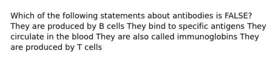 Which of the following statements about antibodies is FALSE? They are produced by B cells They bind to specific antigens They circulate in the blood They are also called immunoglobins They are produced by T cells