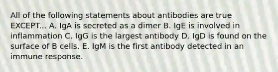 All of the following statements about antibodies are true EXCEPT... A. IgA is secreted as a dimer B. IgE is involved in inflammation C. IgG is the largest antibody D. IgD is found on the surface of B cells. E. IgM is the first antibody detected in an immune response.