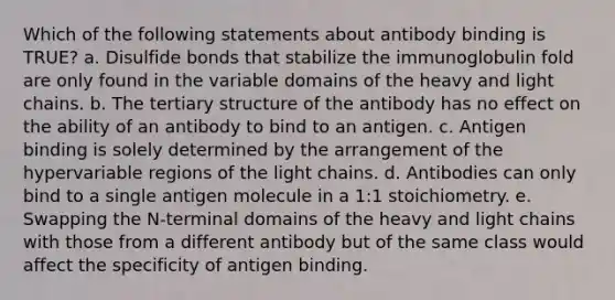 Which of the following statements about antibody binding is TRUE? a. Disulfide bonds that stabilize the immunoglobulin fold are only found in the variable domains of the heavy and light chains. b. The tertiary structure of the antibody has no effect on the ability of an antibody to bind to an antigen. c. Antigen binding is solely determined by the arrangement of the hypervariable regions of the light chains. d. Antibodies can only bind to a single antigen molecule in a 1:1 stoichiometry. e. Swapping the N-terminal domains of the heavy and light chains with those from a different antibody but of the same class would affect the specificity of antigen binding.