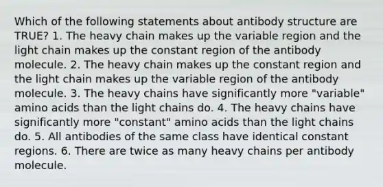 Which of the following statements about antibody structure are TRUE? 1. The heavy chain makes up the variable region and the light chain makes up the constant region of the antibody molecule. 2. The heavy chain makes up the constant region and the light chain makes up the variable region of the antibody molecule. 3. The heavy chains have significantly more "variable" <a href='https://www.questionai.com/knowledge/k9gb720LCl-amino-acids' class='anchor-knowledge'>amino acids</a> than the light chains do. 4. The heavy chains have significantly more "constant" amino acids than the light chains do. 5. All antibodies of the same class have identical constant regions. 6. There are twice as many heavy chains per antibody molecule.