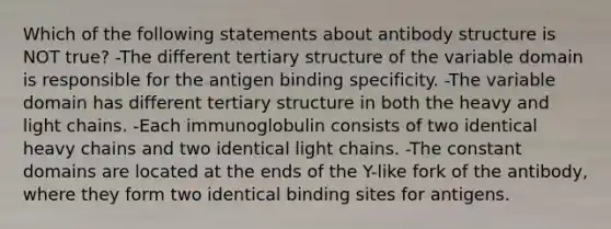 Which of the following statements about antibody structure is NOT true? -The different tertiary structure of the variable domain is responsible for the antigen binding specificity. -The variable domain has different tertiary structure in both the heavy and light chains. -Each immunoglobulin consists of two identical heavy chains and two identical light chains. -The constant domains are located at the ends of the Y-like fork of the antibody, where they form two identical binding sites for antigens.