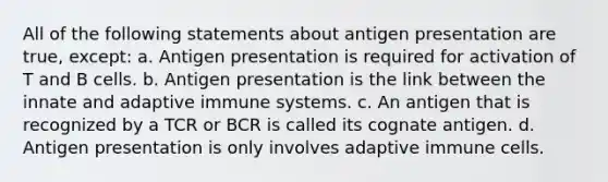 All of the following statements about antigen presentation are true, except: a. Antigen presentation is required for activation of T and B cells. b. Antigen presentation is the link between the innate and adaptive immune systems. c. An antigen that is recognized by a TCR or BCR is called its cognate antigen. d. Antigen presentation is only involves adaptive immune cells.