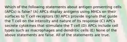 Which of the following statements about antigen presenting cells (APCs) is false? (A) APCs display antigens using MHCs on their surfaces to T cell receptors (B) APCs provide signals that guide the T cell on the intensity and nature of its response (C) APCs secrete cytokines that stimulate the T cell (D) APCs include cell types such as macrophages and dendritic cells (E) None of the above statements are false. All of the statements are true.