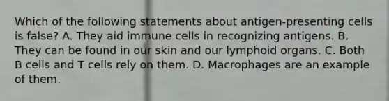 Which of the following statements about antigen-presenting cells is false? A. They aid immune cells in recognizing antigens. B. They can be found in our skin and our lymphoid organs. C. Both B cells and T cells rely on them. D. Macrophages are an example of them.