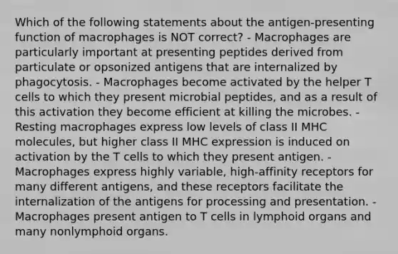 Which of the following statements about the antigen-presenting function of macrophages is NOT correct? - Macrophages are particularly important at presenting peptides derived from particulate or opsonized antigens that are internalized by phagocytosis. - Macrophages become activated by the helper T cells to which they present microbial peptides, and as a result of this activation they become efficient at killing the microbes. - Resting macrophages express low levels of class II MHC molecules, but higher class II MHC expression is induced on activation by the T cells to which they present antigen. - Macrophages express highly variable, high-affinity receptors for many different antigens, and these receptors facilitate the internalization of the antigens for processing and presentation. - Macrophages present antigen to T cells in lymphoid organs and many nonlymphoid organs.