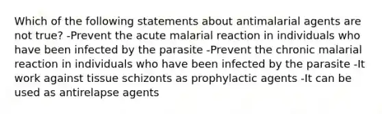 Which of the following statements about antimalarial agents are not true? -Prevent the acute malarial reaction in individuals who have been infected by the parasite -Prevent the chronic malarial reaction in individuals who have been infected by the parasite -It work against tissue schizonts as prophylactic agents -It can be used as antirelapse agents