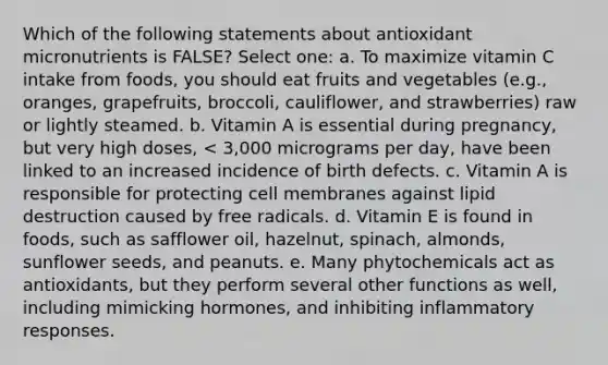 Which of the following statements about antioxidant micronutrients is FALSE? Select one: a. To maximize vitamin C intake from foods, you should eat fruits and vegetables (e.g., oranges, grapefruits, broccoli, cauliflower, and strawberries) raw or lightly steamed. b. Vitamin A is essential during pregnancy, but very high doses, < 3,000 micrograms per day, have been linked to an increased incidence of birth defects. c. Vitamin A is responsible for protecting cell membranes against lipid destruction caused by free radicals. d. Vitamin E is found in foods, such as safflower oil, hazelnut, spinach, almonds, sunflower seeds, and peanuts. e. Many phytochemicals act as antioxidants, but they perform several other functions as well, including mimicking hormones, and inhibiting inflammatory responses.