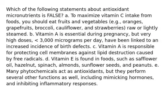 Which of the following statements about antioxidant micronutrients is FALSE? a. To maximize vitamin C intake from foods, you should eat fruits and vegetables (e.g., oranges, grapefruits, broccoli, cauliflower, and strawberries) raw or lightly steamed. b. Vitamin A is essential during pregnancy, but very high doses, < 3,000 micrograms per day, have been linked to an increased incidence of birth defects. c. Vitamin A is responsible for protecting cell membranes against lipid destruction caused by free radicals. d. Vitamin E is found in foods, such as safflower oil, hazelnut, spinach, almonds, sunflower seeds, and peanuts. e. Many phytochemicals act as antioxidants, but they perform several other functions as well, including mimicking hormones, and inhibiting inflammatory responses.