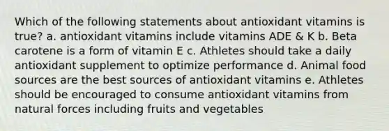 Which of the following statements about antioxidant vitamins is true? a. antioxidant vitamins include vitamins ADE & K b. Beta carotene is a form of vitamin E c. Athletes should take a daily antioxidant supplement to optimize performance d. Animal food sources are the best sources of antioxidant vitamins e. Athletes should be encouraged to consume antioxidant vitamins from natural forces including fruits and vegetables