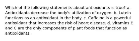 Which of the following statements about antioxidants is true? a. Antioxidants decrease the body's utilization of oxygen. b. Lutein functions as an antioxidant in the body. c. Caffeine is a powerful antioxidant that increases the risk of heart disease. d. Vitamins E and C are the only components of plant foods that function as antioxidants.