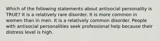 Which of the following statements about antisocial personality is TRUE? It is a relatively rare disorder. It is more common in women than in men. It is a relatively common disorder. People with antisocial personalities seek professional help because their distress level is high.