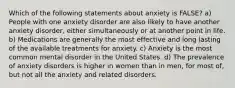 Which of the following statements about anxiety is FALSE? a) People with one anxiety disorder are also likely to have another anxiety disorder, either simultaneously or at another point in life. b) Medications are generally the most effective and long lasting of the available treatments for anxiety. c) Anxiety is the most common mental disorder in the United States. d) The prevalence of anxiety disorders is higher in women than in men, for most of, but not all the anxiety and related disorders.