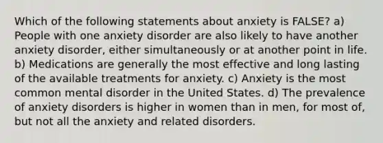 Which of the following statements about anxiety is FALSE? a) People with one anxiety disorder are also likely to have another anxiety disorder, either simultaneously or at another point in life. b) Medications are generally the most effective and long lasting of the available treatments for anxiety. c) Anxiety is the most common mental disorder in the United States. d) The prevalence of anxiety disorders is higher in women than in men, for most of, but not all the anxiety and related disorders.