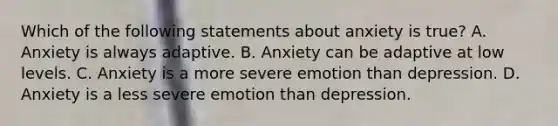 Which of the following statements about anxiety is true? A. Anxiety is always adaptive. B. Anxiety can be adaptive at low levels. C. Anxiety is a more severe emotion than depression. D. Anxiety is a less severe emotion than depression.