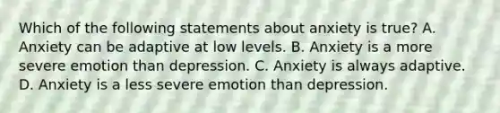 Which of the following statements about anxiety is true? A. Anxiety can be adaptive at low levels. B. Anxiety is a more severe emotion than depression. C. Anxiety is always adaptive. D. Anxiety is a less severe emotion than depression.