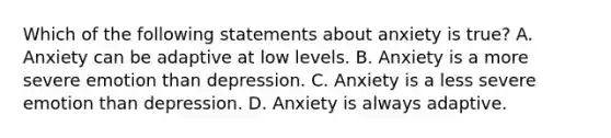 Which of the following statements about anxiety is true? A. Anxiety can be adaptive at low levels. B. Anxiety is a more severe emotion than depression. C. Anxiety is a less severe emotion than depression. D. Anxiety is always adaptive.