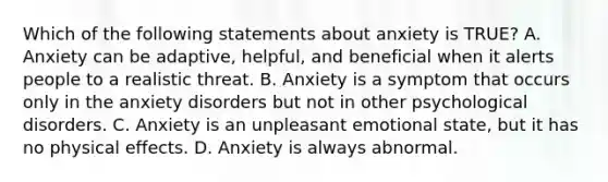 Which of the following statements about anxiety is TRUE? A. Anxiety can be adaptive, helpful, and beneficial when it alerts people to a realistic threat. B. Anxiety is a symptom that occurs only in the anxiety disorders but not in other psychological disorders. C. Anxiety is an unpleasant emotional state, but it has no physical effects. D. Anxiety is always abnormal.