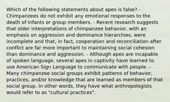 Which of the following statements about apes is false? - Chimpanzees do not exhibit any emotional responses to the death of infants or group members. - Recent research suggests that older interpretations of chimpanzee behavior, with an emphasis on aggression and dominance hierarchies, were incomplete and that, in fact, cooperation and reconciliation after conflict are far more important to maintaining social cohesion than dominance and aggression. - Although apes are incapable of spoken language, several apes in captivity have learned to use American Sign Language to communicate with people. - Many chimpanzee <a href='https://www.questionai.com/knowledge/ktC4lbKwl5-social-groups' class='anchor-knowledge'>social groups</a> exhibit patterns of behavior, practices, and/or knowledge that are learned as members of that social group. In other words, they have what anthropologists would refer to as "cultural practices".