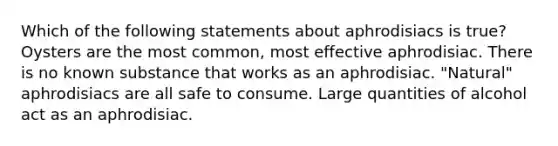 Which of the following statements about aphrodisiacs is true? Oysters are the most common, most effective aphrodisiac. There is no known substance that works as an aphrodisiac. "Natural" aphrodisiacs are all safe to consume. Large quantities of alcohol act as an aphrodisiac.