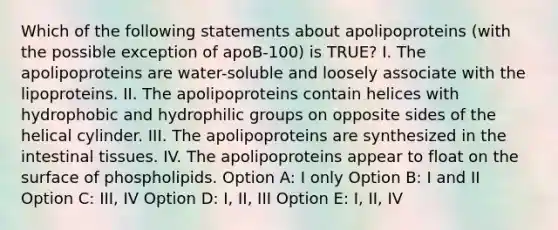 Which of the following statements about apolipoproteins (with the possible exception of apoB-100) is TRUE? I. The apolipoproteins are water-soluble and loosely associate with the lipoproteins. II. The apolipoproteins contain helices with hydrophobic and hydrophilic groups on opposite sides of the helical cylinder. III. The apolipoproteins are synthesized in the intestinal tissues. IV. The apolipoproteins appear to float on the surface of phospholipids. Option A: I only Option B: I and II Option C: III, IV Option D: I, II, III Option E: I, II, IV