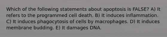 Which of the following statements about apoptosis is FALSE? A) It refers to the programmed cell death. B) It induces inflammation. C) It induces phagocytosis of cells by macrophages. D) It induces membrane budding. E) It damages DNA.