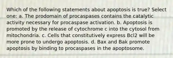 Which of the following statements about apoptosis is true? Select one: a. The prodomain of procaspases contains the catalytic activity necessary for procaspase activation. b. Apoptosis is promoted by the release of cytochrome c into the cytosol from mitochondria. c. Cells that constitutively express Bcl2 will be more prone to undergo apoptosis. d. Bax and Bak promote apoptosis by binding to procaspases in the apoptosome.