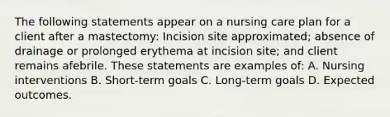 The following statements appear on a nursing care plan for a client after a mastectomy: Incision site approximated; absence of drainage or prolonged erythema at incision site; and client remains afebrile. These statements are examples of: A. Nursing interventions B. Short-term goals C. Long-term goals D. Expected outcomes.