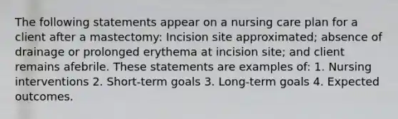 The following statements appear on a nursing care plan for a client after a mastectomy: Incision site approximated; absence of drainage or prolonged erythema at incision site; and client remains afebrile. These statements are examples of: 1. Nursing interventions 2. Short-term goals 3. Long-term goals 4. Expected outcomes.