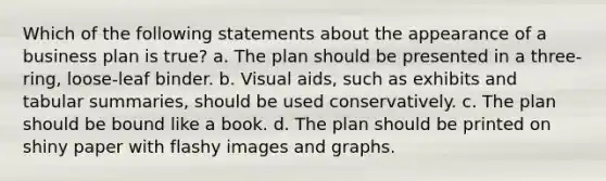 Which of the following statements about the appearance of a business plan is true? a. The plan should be presented in a three-ring, loose-leaf binder. b. Visual aids, such as exhibits and tabular summaries, should be used conservatively. c. The plan should be bound like a book. d. The plan should be printed on shiny paper with flashy images and graphs.