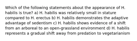 Which of the following statements about the appearance of H. habilis is true? a) H. habilis was relatively small in stature compared to H. erectus b) H. habilis demonstrates the adaptive advantage of sedentism c) H. habilis shows evidence of a shift from an arboreal to an open-grassland environment d) H. habilis represents a gradual shift away from predation to vegetarianism