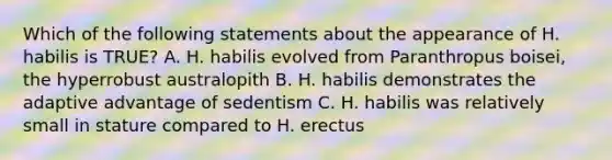 Which of the following statements about the appearance of H. habilis is TRUE? A. H. habilis evolved from Paranthropus boisei, the hyperrobust australopith B. H. habilis demonstrates the adaptive advantage of sedentism C. H. habilis was relatively small in stature compared to H. erectus