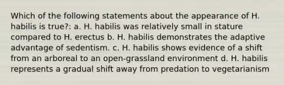 Which of the following statements about the appearance of H. habilis is true?: a. H. habilis was relatively small in stature compared to H. erectus b. H. habilis demonstrates the adaptive advantage of sedentism. c. H. habilis shows evidence of a shift from an arboreal to an open-grassland environment d. H. habilis represents a gradual shift away from predation to vegetarianism