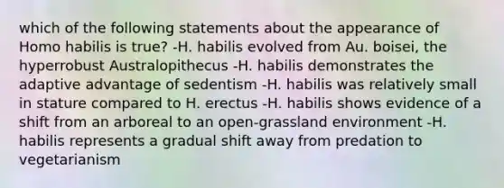 which of the following statements about the appearance of Homo habilis is true? -H. habilis evolved from Au. boisei, the hyperrobust Australopithecus -H. habilis demonstrates the adaptive advantage of sedentism -H. habilis was relatively small in stature compared to H. erectus -H. habilis shows evidence of a shift from an arboreal to an open-grassland environment -H. habilis represents a gradual shift away from predation to vegetarianism