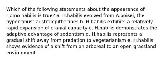 Which of the following statements about the appearance of Homo habilis is true? a. H.habilis evolved from A.boisei, the hyperrobust australopithecines b. H.habilis exhibits a relatively rapid expansion of cranial capacity c. H.habilis demonstrates the adaptive advantage of sedentism d. H.habilis represents a gradual shift away from predation to vegetarianism e. H.habilis shows evidence of a shift from an arboreal to an open-grassland environment