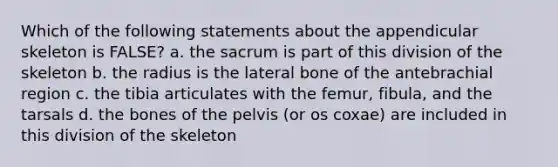 Which of the following statements about the appendicular skeleton is FALSE? a. the sacrum is part of this division of the skeleton b. the radius is the lateral bone of the antebrachial region c. the tibia articulates with the femur, fibula, and the tarsals d. the bones of the pelvis (or os coxae) are included in this division of the skeleton